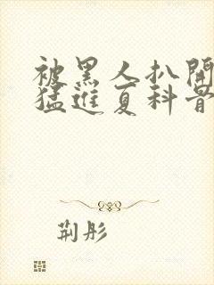 被黑人扒开双腿猛进夏科骨科