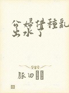 公妇借种乱h日出水了