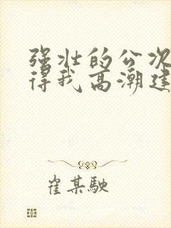 强壮的公次次弄得我高潮建国