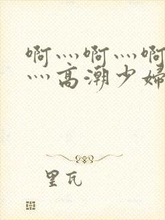 啊灬啊灬啊灬快灬高潮少妇小说