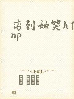 脔到她哭h修仙np