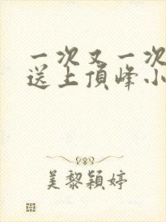 一次又一次把她送上顶峰小说