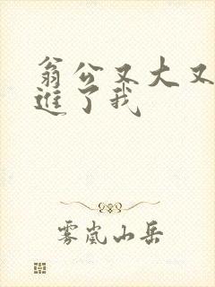 翁公又大又粗挺进了我