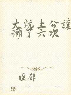 大炕上公让我高潮了六次