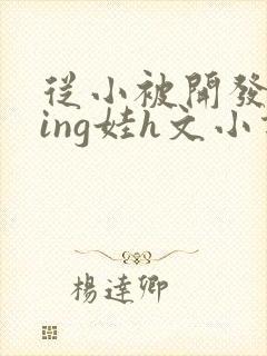 从小被开发成ying娃h文小说