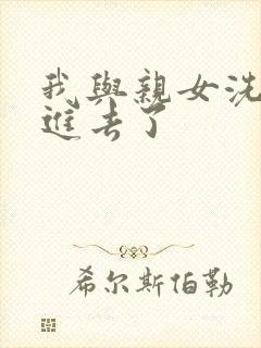 我与亲女洗澡时进去了