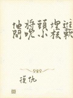 他将头埋进双腿间吮小核软件