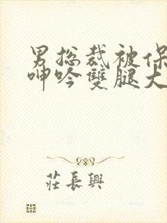 男总裁被保镖c呻吟双腿大张bl