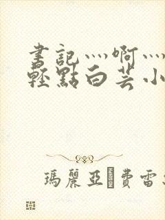 书记灬啊灬啊灬轻点白芸小说