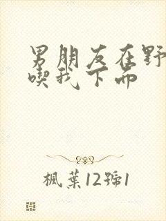 男朋友在野外猛吃我下面