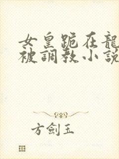 女皇跪在龙椅前被调教小说