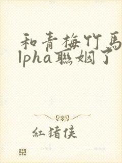 和青梅竹马的alpha联姻了 笔趣阁