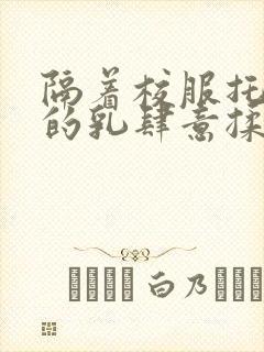 隔着校服托住她的乳肆意揉搓