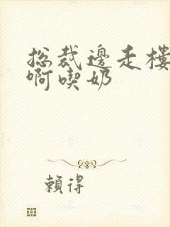 总裁边走楼梯嗯啊吃奶