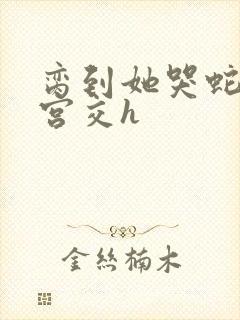 脔到她哭蛇双根宫交h