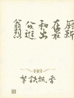 翁公和在厨房猛烈进出最新章节