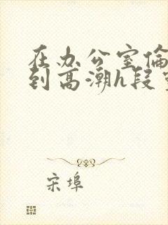 在办公室伦流澡到高潮h段灵兮