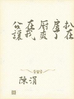 公在厨房扒开腿让我爽了在线观看