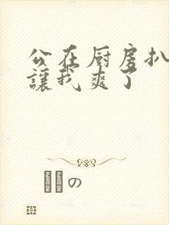 公在厨房扒开腿让我爽了