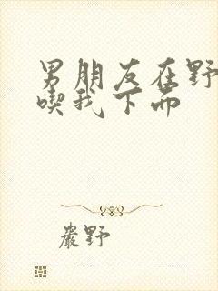 男朋友在野外猛吃我下面