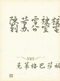 陈若雪被校长抱到办公室电影