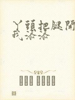 丫头把腿开大让我添添