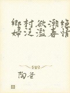 乡村欲潮绝色村妇泛滥春情