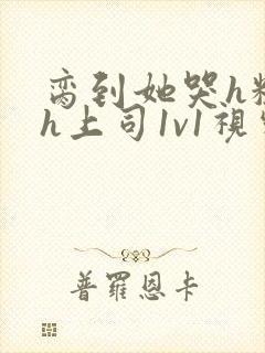 脔到她哭h粗话h上司1v1视频