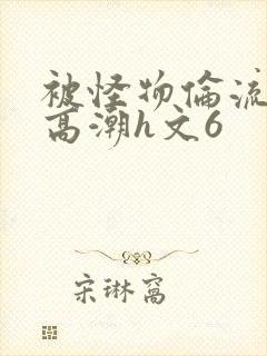 被怪物伦流澡到高潮h文6