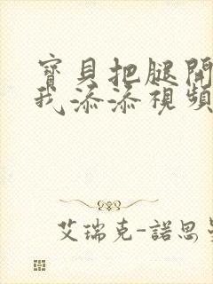 宝贝把腿开大让我添添视频