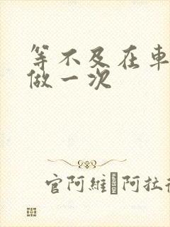 等不及在车里先做一次