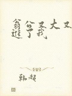 翁公又大又粗挺进了我