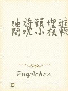 他将头埋进双腿间吮小核软件