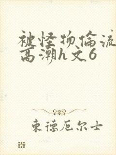 被怪物伦流澡到高潮h文6