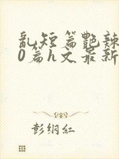 乱短篇艳辣500篇h文最新章节