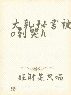 大乳秘书被cao到哭h