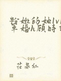 粉嫩的她1v1军婚h顾时视频