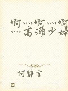 啊灬啊灬啊灬快灬高潮少妇小说