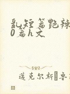 乱短篇艳辣500篇h文