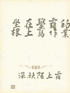 坐在学霸的大紫根上写作业