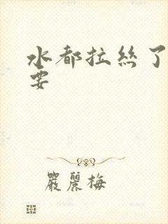 水都拉丝了还不要