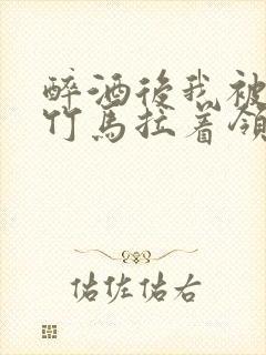 醉酒后我被青梅竹马拉着领证了