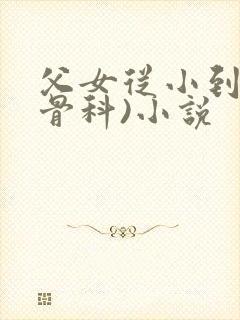 父女从小到大(骨科)小说