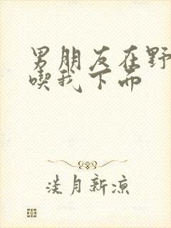 男朋友在野外猛吃我下面