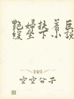 艳妇扶着巨龙缓缓坐下小说