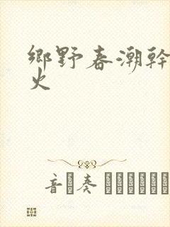 乡野春潮干柴烈火