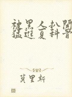 被黑人扒开双腿猛进夏科骨科