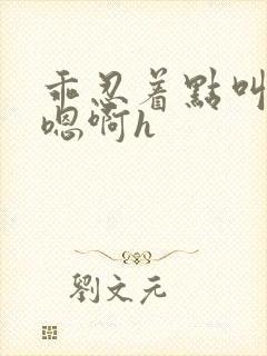 乖忍着点叫出来嗯啊h