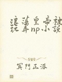 浪荡皇帝被多人玩弄np小说