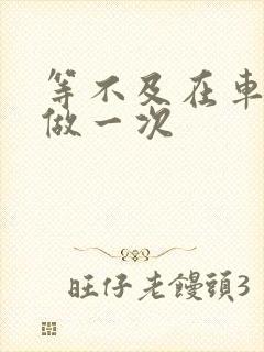 等不及在车里先做一次